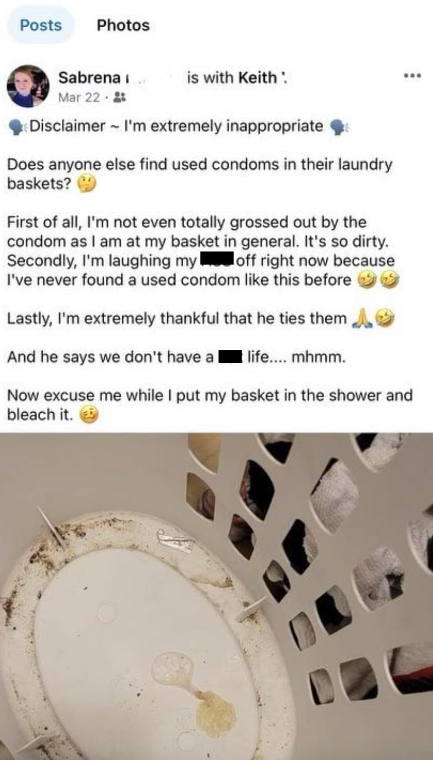 screenshot - Posts Photos Sabrena Mar 22 is with Keith 600 Disclaimer I'm extremely inappropriate Does anyone else find used condoms in their laundry baskets? First of all, I'm not even totally grossed out by the condom as I am at my basket in general. It